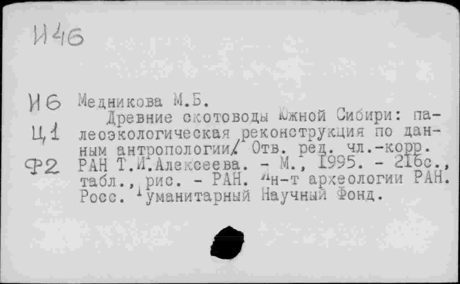 ﻿Медникова М.Б.
Древние скотоводы южной Сибири: палеоэкологическая реконструкция по данным антоопологии/ Отв. ред. чл.-корр. РАН T.САлексеева. - М., 1995. - 21Ьс., табл., рис. - РАН. 'хн-т археологии РАН. Росс. ■Гуманитарный Научный Фонд.